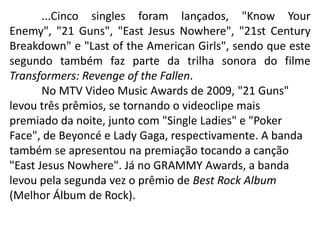 	...Cinco singles foram lançados, "Know Your Enemy", "21 Guns", "East Jesus Nowhere", "21st Century Breakdown" e "Last of the American Girls", sendo que este segundo também faz parte da trilha sonora do filme Transformers: Revenge of the Fallen.	No MTV Video Music Awards de 2009, "21 Guns" levou três prêmios, se tornando o videoclipe mais premiado da noite, junto com "Single Ladies" e "Poker Face", de Beyoncé e Lady Gaga, respectivamente. A banda também se apresentou na premiação tocando a canção "East Jesus Nowhere". Já no GRAMMY Awards, a banda levou pela segunda vez o prêmio de Best Rock Album (Melhor Álbum de Rock).