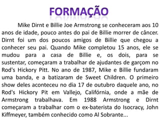 Formação	Mike Dirnt e Billie Joe Armstrong se conheceram aos 10 anos de idade, pouco antes do pai de Billie morrer de câncer. Dirnt foi um dos poucos amigos de Billie que chegou a conhecer seu pai. Quando Mike completou 15 anos, ele se mudou para a casa de Billie e, os dois, para se sustentar, começaram a trabalhar de ajudantes de garçom no Rod's Hickory Pitt. No ano de 1987, Mike e Billie fundaram uma banda, e a batizaram de Sweet Children. O primeiro show deles aconteceu no dia 17 de outubro daquele ano, no Rod's Hickory Pit em Vallejo, Califórnia, onde a mãe de Armstrong trabalhava. Em 1988 Armstrong e Dirnt começaram a trabalhar com o ex-baterista do Isocracy, John Kiffmeyer, também conhecido como Al Sobrante...