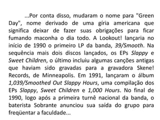	...Por conta disso, mudaram o nome para "Green Day", nome derivado de uma gíria americana que significa deixar de fazer suas obrigações para ficar fumando maconha o dia todo. A Lookout! lançaria no início de 1990 o primeiro LP da banda, 39/Smooth. Na sequência mais dois discos lançados, os EPs Slappy e Sweet Children, o último incluiu algumas canções antigas que haviam sido gravadas para a gravadora Skene! Records, de Minneapolis. Em 1991, lançaram o álbum 1,039/Smoothed Out Slappy Hours, uma compilação dos EPs Slappy, Sweet Children e 1,000 Hours. No final de 1990, logo após a primeira turnê nacional da banda, o baterista Sobrante anunciou sua saída do grupo para freqüentar a faculdade...