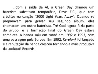 	...Com a saída de Al, o Green Day chamou um baterista substituto temporário, Dave E.C., que tem créditos na canção "2000 Light Years Away". Quando se preparavam para gravar seu segundo álbum, eles chamaram um outro baterista, Tré Cool agora fazia parte do grupo, e a formação final do Green Day estava completa. A banda saiu em turnê em 1992 e 1993, com uma passagem pela Europa. Em 1992, Kerplunk foi lançado e a reputação da banda cresceu tornando-a mais produtiva da Lookout! Records.