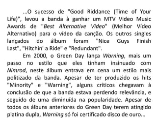 	...O sucesso de "Good Riddance (Time of Your Life)", levou a banda à ganhar um MTV Video Music Awards de "Best Alternative Video" (Melhor Vídeo Alternativo) para o vídeo da canção. Os outros singles lançados do álbum foram "Nice Guys Finish Last", "Hitchin' a Ride" e "Redundant".	Em 2000, o Green Day lança Warning, mais um passo no estilo que eles tinham insinuado com Nimrod, neste álbum entrava em cena um estilo mais politizado da banda. Apesar de ter produzido os hits "Minority" e "Warning", alguns críticos chegavam à conclusão de que a banda estava perdendo relevância, e seguido de uma diminuída na popularidade. Apesar de todos os álbuns anteriores do Green Day terem atingido platina dupla, Warning só foi certificado disco de ouro...