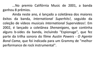 ...No premio Califórnia Music de 2001, a banda ganhou 8 prêmios.	Ainda neste ano, é lançado a coletânea dos maiores êxitos da banda, InternationalSuperhits!, seguido da coleção de vídeos musicais InternationalSupervideos!. Em 2002, é lançado a coletânea Shenanigans, que continha alguns b-sides da banda, incluindo "Espionage", que fez parte da trilha sonora do filme Austin Powers - O Agente Bond Cama, que foi indicada para um Grammy de "melhor performance de rock instrumental".