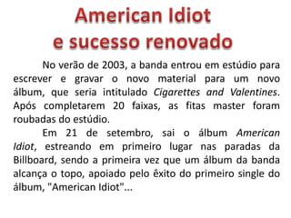 AmericanIdiote sucesso renovado	No verão de 2003, a banda entrou em estúdio para escrever e gravar o novo material para um novo álbum, que seria intitulado Cigarettes and Valentines. Após completarem 20 faixas, as fitas master foram roubadas do estúdio.	Em 21 de setembro, sai o álbum American Idiot, estreando em primeiro lugar nas paradas da Billboard, sendo a primeira vez que um álbum da banda alcança o topo, apoiado pelo êxito do primeiro single do álbum, "American Idiot"...