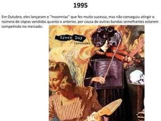 1995Em Outubro, eles lançaram o "Insomniac" que fez muito sucesso, mas não conseguiu atingir o número de cópias vendidas quanto o anterior, por causa de outras bandas semelhantes estarem competindo no mercado.