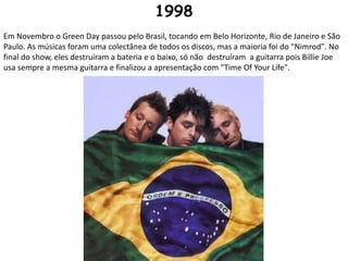 1998Em Novembro o Green Day passou pelo Brasil, tocando em Belo Horizonte, Rio de Janeiro e São Paulo. As músicas foram uma colectânea de todos os discos, mas a maioria foi do "Nimrod". No final do show, eles destruíram a bateria e o baixo, só não  destruíram  a guitarra pois Billie Joe usa sempre a mesma guitarra e finalizou a apresentação com "Time Of Your Life".