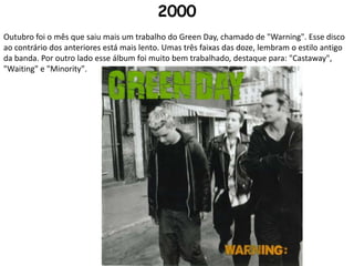 2000Outubro foi o mês que saiu mais um trabalho do Green Day, chamado de "Warning". Esse disco ao contrário dos anteriores está mais lento. Umas três faixas das doze, lembram o estilo antigo da banda. Por outro lado esse álbum foi muito bem trabalhado, destaque para: "Castaway", "Waiting" e "Minority".