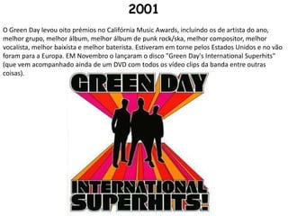 2001O Green Day levou oito prémios no Califórnia Music Awards, incluindo os de artista do ano, melhor grupo, melhor álbum, melhor álbum de punk rock/ska, melhor compositor, melhor vocalista, melhor baixista e melhor baterista. Estiveram em torne pelos Estados Unidos e no vão foram para a Europa. EM Novembro o lançaram o disco "Green Day's International Superhits" (que vem acompanhado ainda de um DVD com todos os vídeo clips da banda entre outras coisas).