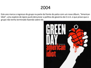 2004 Este ano marca o regresso do grupo na parte da frente do palco com um novo álbum, "American Idiot", uma espécie de ópera punk denunciar a política do governo do E.U.A. e que prove que o grupo não tenha terminado fazendo sobre ele. 