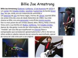 Billie Joe ArmstrongBillie Joe Armstrong (Oakland, Califórnia, 17 de fevereiro de 1972) é um cantor dos Estados Unidos, vocalista e guitarrista da banda Green Day. Seu pai, Andy, era um motorista de caminhão e um baterista de jazz nas horas vagas, morreu de câncer, quando Billie Joe ainda tinha dez anos de idade (Setembro de 1982). Sua mãe chama-se Ollie, era uma garçonete e uma fã de música country.Ele é o mais jovem de seis irmãos (David, Allen, Marcy, Holly e Anna). Viveu com a sua família em Rodeo, Califórnia, nos Estados Unidos.Apesar de não gostar muito de dar informações de si mesmo, foi "medido" por seus fãs que espalharam na Internet fotos e comparações que constataram aproximadamente 1,70 m. Ele tem os olhos verdes e cabelos naturais da cor castanho avermelhado, apesar de nunca ter sido visto com a cor original.