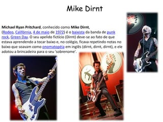 Mike DirntMichael Ryan Pritchard, conhecido como Mike Dirnt, (Rodeo, Califórnia, 4 de maio de 1972) é o baixista da banda de punk rock, Green Day. O seu apelido fictício (Dirnt) deve-se ao fato de que estava aprendendo a tocar baixo e, no colégio, ficava repetindo notas no baixo que soavam como onomatopéia em inglês (dirnt, dirnt, dirnt), e ele adotou a brincadeira para o seu 'sobrenome'.