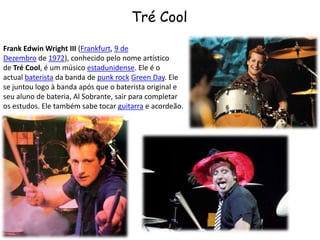 Tré CoolFrank Edwin Wright III (Frankfurt, 9 de Dezembro de 1972), conhecido pelo nome artístico de Tré Cool, é um músico estadunidense. Ele é o actual baterista da banda de punk rock Green Day. Ele se juntou logo à banda após que o baterista original e seu aluno de bateria, Al Sobrante, sair para completar os estudos. Ele também sabe tocar guitarra e acordeão.