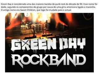 Green Day é considerado uma das maiores bandas de punk rock da década de 90. Esse nome foi dado, segundo os componentes do grupo por causa de uma gíria americana ligada a maconha. O antigo nome era Sweet Children, que logo foi mudado para o actual.