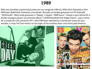 1989Billie Joe (vocalista e guitarrista) junto com seu amigo de infância, Mike Dirnt (baixista) e John Kiffmeyer (baterista) montaram uma banda. Passado um tempo gravaram um EP chamado "39/Smooth". Mais tarde gravaram o "Slappy" e depois "1000 hours". Graças a esse último EP, a banda conseguiu gravar seu primeiro álbum "1,039/Smoothed Out Slappy Hours", cujo o nome foi a junção dos três primeiros EP's. John Kiffmeyer abandonou a banda por causa de seus estudos, e nisso Tré Cool entrou no seu lugar. O trio resolveu fazer uma torne pela América.