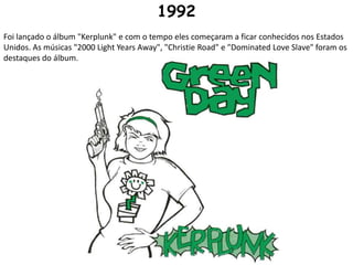 1992Foi lançado o álbum "Kerplunk" e com o tempo eles começaram a ficar conhecidos nos Estados Unidos. As músicas "2000 Light Years Away", "Christie Road" e "Dominated Love Slave" foram os destaques do álbum.