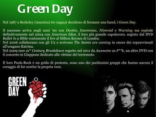 Green Day   Nel 1987 a Berkeley (America) tre ragazzi decidono di formare una band, i Green Day. Il  successo  arriva negli anni '90 con  Dookie,   Insomniac, Nimroid  e  Warning  ma esplode  definitivamente nel 2004 con  American Idiot , il loro più grande capolavoro, segiuto dal DVD  Bullet in a Bible  contenente il live al Milton Keynes di Londra. Nel 2006 collaborano con gli U2 e scrivono  The Saints are coming  in onore dei sopravvissuti all'uragano Katrina.  Nel 2009 esce  21 st  Century Breakdown  seguito nel 2011 da  Awesome as F**k,  un altro DVD con il concerto in Giappone dedicato alle vittime del terremoto. Il loro Punk-Rock è un grido di protesta, sono uno dei pochissimi gruppi che hanno ancora il coraggio di far sentire la propria voce. 