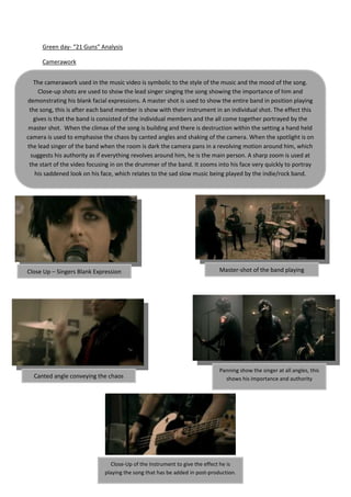Green day- “21 Guns” Analysis

      Camerawork


   The camerawork used in the music video is symbolic to the style of the music and the mood of the song.
     Close-up shots are used to show the lead singer singing the song showing the importance of him and
demonstrating his blank facial expressions. A master shot is used to show the entire band in position playing
 the song, this is after each band member is show with their instrument in an individual shot. The effect this
   gives is that the band is consisted of the individual members and the all come together portrayed by the
 master shot. When the climax of the song is building and there is destruction within the setting a hand held
camera is used to emphasise the chaos by canted angles and shaking of the camera. When the spotlight is on
the lead singer of the band when the room is dark the camera pans in a revolving motion around him, which
  suggests his authority as if everything revolves around him, he is the main person. A sharp zoom is used at
 the start of the video focusing in on the drummer of the band. It zooms into his face very quickly to portray
   his saddened look on his face, which relates to the sad slow music being played by the indie/rock band.




Close Up – Singers Blank Expression                                         Master-shot of the band playing




                                                                            Panning show the singer at all angles, this
  Canted angle conveying the chaos                                            shows his importance and authority




                               Close-Up of the Instrument to give the effect he is
                             playing the song that has be added in post-production.
 