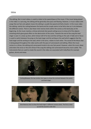 Editing



The editing, like in most videos, is used to relate to the speech/pace of the music. If the music being played
in the video is a sad song, the editing will be generally slow pace and flowing. However, in music videos with
songs that are fast and upbeat means the editing is usually fast paced and fairly chaotic. In this music video
the editing, mainly the cutting between the band and the couple seems to be fairly slow as it cuts between
the different scenes. There is also fewer shot reverse shots within the scenes as the band play at the
beginning. As the music reaches a climax extremely fast paced cutting occurs to show all of the objects
smashing which gives great effect on the destruction of the scene. Towards the end of the song the lead
singer is seen in a close up shot, which shows half of his face and the writing on the wall. A fade and re focus
is used to switch between focusing on the lead singer and the writing on the wall which suggests that the
lead singer and the writing on the wall, which is the lyrics, relates to each other. The sound of the Music that
is being played throughout the video works with the pace of camerawork and editing. When the music
comes to a climax, the editing and camerawork tends to be very fast paced. However, when the music slows
and enters the verse or the anti-climax if the song the editing and camerawork becomes more subtle. The
instruments that are used to create the sound in the video are associated with Indie/Rock for example
guitars, drums and amps.




                Cutting Between the two similar shot types to show the contrast between the actors
                                                 and lead singer.




                Shot Reverse shot to show the lead singer in different camera shots. The first a close
                                          up and the second a side shot.
 
