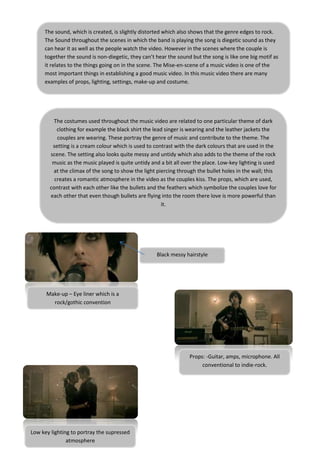 The sound, which is created, is slightly distorted which also shows that the genre edges to rock.
     The Sound throughout the scenes in which the band is playing the song is diegetic sound as they
     can hear it as well as the people watch the video. However in the scenes where the couple is
     together the sound is non-diegetic, they can’t hear the sound but the song is like one big motif as
     it relates to the things going on in the scene. The Mise-en-scene of a music video is one of the
     most important things in establishing a good music video. In this music video there are many
     examples of props, lighting, settings, make-up and costume.




        The costumes used throughout the music video are related to one particular theme of dark
          clothing for example the black shirt the lead singer is wearing and the leather jackets the
          couples are wearing. These portray the genre of music and contribute to the theme. The
        setting is a cream colour which is used to contrast with the dark colours that are used in the
       scene. The setting also looks quite messy and untidy which also adds to the theme of the rock
        music as the music played is quite untidy and a bit all over the place. Low-key lighting is used
        at the climax of the song to show the light piercing through the bullet holes in the wall; this
         creates a romantic atmosphere in the video as the couples kiss. The props, which are used,
       contrast with each other like the bullets and the feathers which symbolize the couples love for
       each other that even though bullets are flying into the room there love is more powerful than
                                                      it.




                                                    Black messy hairstyle




      Make-up – Eye liner which is a
        rock/gothic convention




                                                                  Props: -Guitar, amps, microphone. All
                                                                       conventional to indie-rock.




Low key lighting to portray the supressed
               atmosphere
 