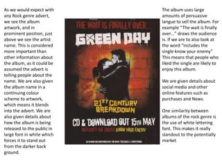 As we would expect with 
any Rock genre advert, 
we see the album 
artwork, and in 
prominent position, just 
above we see the artist 
name. This is considered 
more important than 
other information about 
the album, as it could be 
assumed the advert is 
telling people about the 
name. We are also given 
the album name in a 
continuing colour 
scheme to artwork, 
which means it blends 
into the advert. We are 
also given details about 
how the album is being 
released to the public in 
large font in white which 
forces it to stand out 
from the darker back 
ground. 
The album uses large 
amounts of persuasive 
langue to sell the album. For 
example “The wait is finally 
over…” draws the audience 
is. If we are to also look at 
the word “includes the 
single know your enemy” 
This means that people who 
liked the single are likely to 
enjoy this album. 
We are given details about 
social media and other 
online features such as 
purchases and News. 
One similarity between 
albums of the rock genre is 
the use of white lettering 
font. This makes it really 
standout to the potentially 
market 
