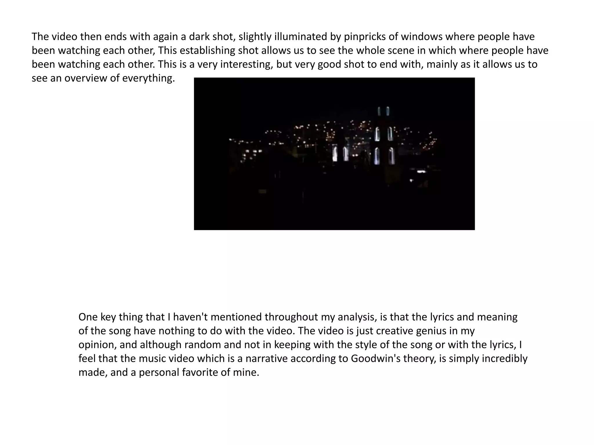 The video then ends with again a dark shot, slightly illuminated by pinpricks of windows where people have
been watching each other, This establishing shot allows us to see the whole scene in which where people have
been watching each other. This is a very interesting, but very good shot to end with, mainly as it allows us to
see an overview of everything.




          One key thing that I haven't mentioned throughout my analysis, is that the lyrics and meaning
          of the song have nothing to do with the video. The video is just creative genius in my
          opinion, and although random and not in keeping with the style of the song or with the lyrics, I
          feel that the music video which is a narrative according to Goodwin's theory, is simply incredibly
          made, and a personal favorite of mine.
 