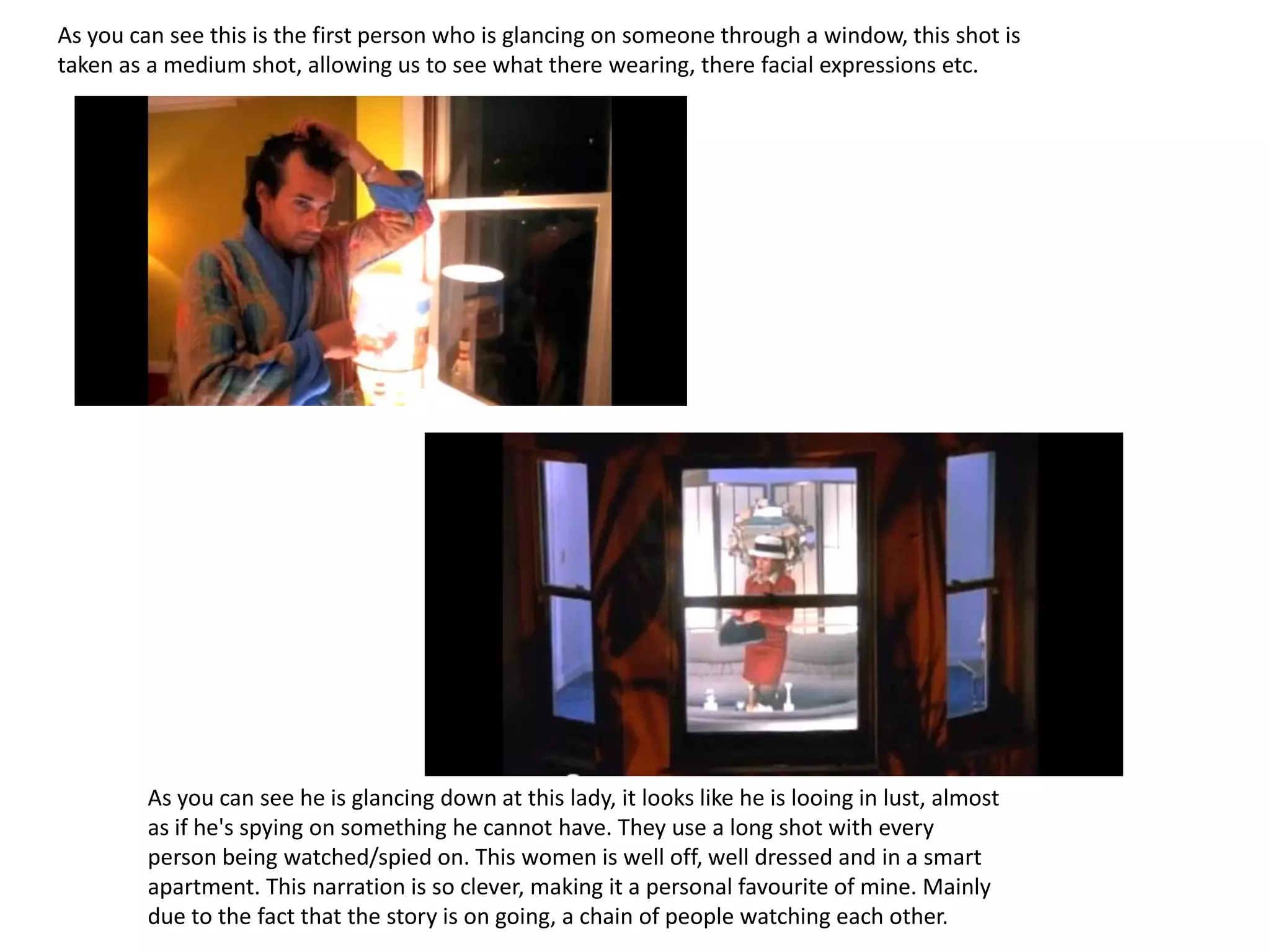 As you can see this is the first person who is glancing on someone through a window, this shot is
taken as a medium shot, allowing us to see what there wearing, there facial expressions etc.




         As you can see he is glancing down at this lady, it looks like he is looing in lust, almost
         as if he's spying on something he cannot have. They use a long shot with every
         person being watched/spied on. This women is well off, well dressed and in a smart
         apartment. This narration is so clever, making it a personal favourite of mine. Mainly
         due to the fact that the story is on going, a chain of people watching each other.
 