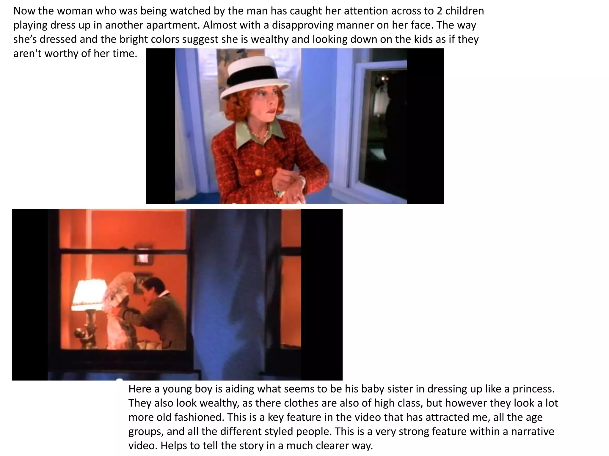 Now the woman who was being watched by the man has caught her attention across to 2 children
playing dress up in another apartment. Almost with a disapproving manner on her face. The way
she’s dressed and the bright colors suggest she is wealthy and looking down on the kids as if they
aren't worthy of her time.




                       Here a young boy is aiding what seems to be his baby sister in dressing up like a princess.
                       They also look wealthy, as there clothes are also of high class, but however they look a lot
                       more old fashioned. This is a key feature in the video that has attracted me, all the age
                       groups, and all the different styled people. This is a very strong feature within a narrative
                       video. Helps to tell the story in a much clearer way.
 