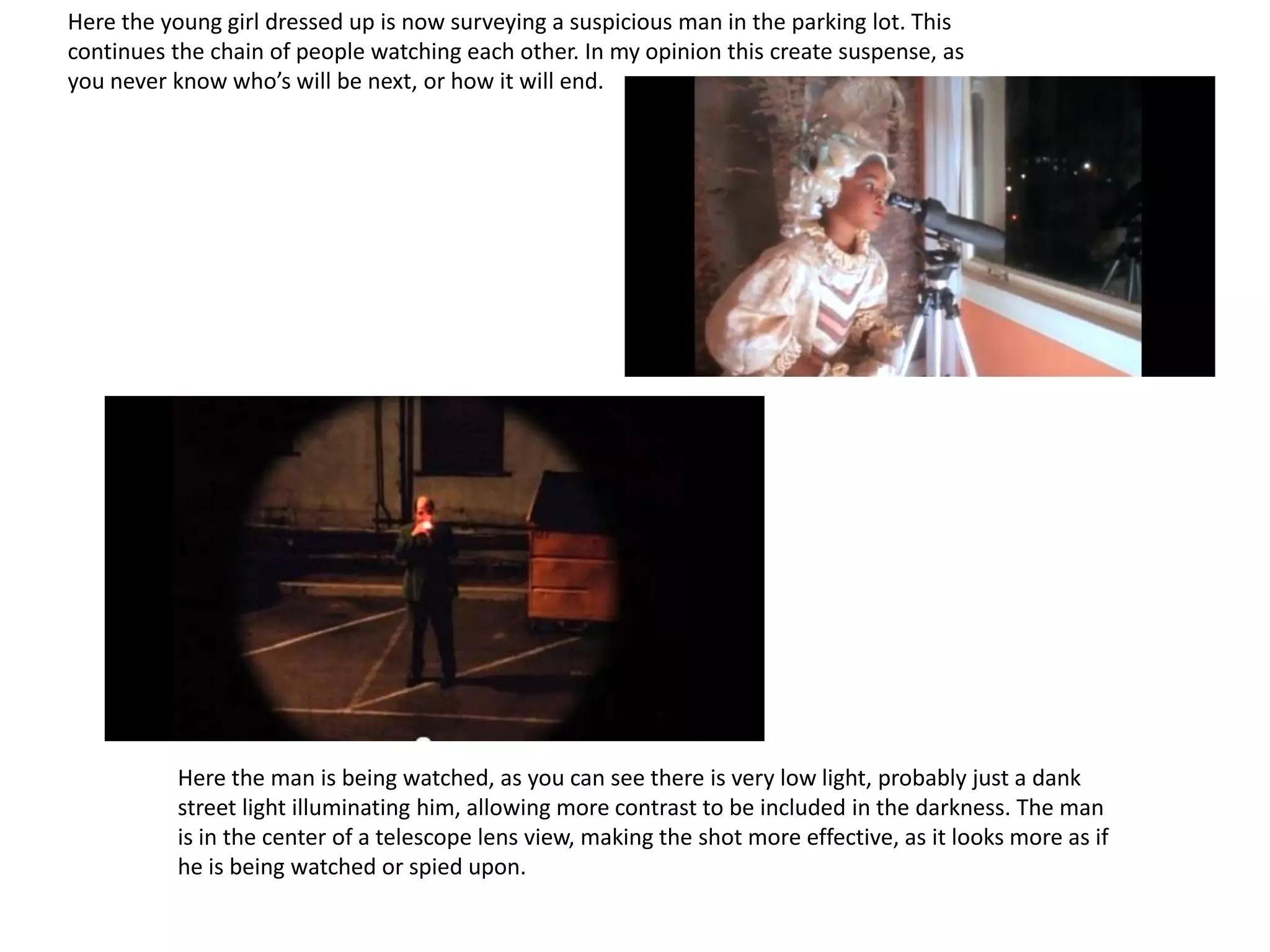 Here the young girl dressed up is now surveying a suspicious man in the parking lot. This
continues the chain of people watching each other. In my opinion this create suspense, as
you never know who’s will be next, or how it will end.




          Here the man is being watched, as you can see there is very low light, probably just a dank
          street light illuminating him, allowing more contrast to be included in the darkness. The man
          is in the center of a telescope lens view, making the shot more effective, as it looks more as if
          he is being watched or spied upon.
 