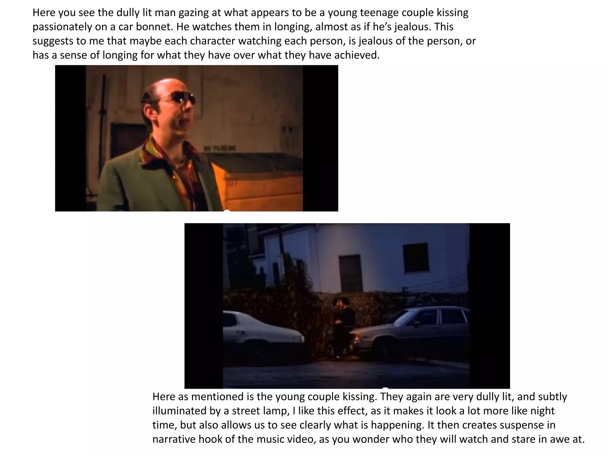 Here you see the dully lit man gazing at what appears to be a young teenage couple kissing
passionately on a car bonnet. He watches them in longing, almost as if he’s jealous. This
suggests to me that maybe each character watching each person, is jealous of the person, or
has a sense of longing for what they have over what they have achieved.




                        Here as mentioned is the young couple kissing. They again are very dully lit, and subtly
                        illuminated by a street lamp, I like this effect, as it makes it look a lot more like night
                        time, but also allows us to see clearly what is happening. It then creates suspense in
                        narrative hook of the music video, as you wonder who they will watch and stare in awe at.
 