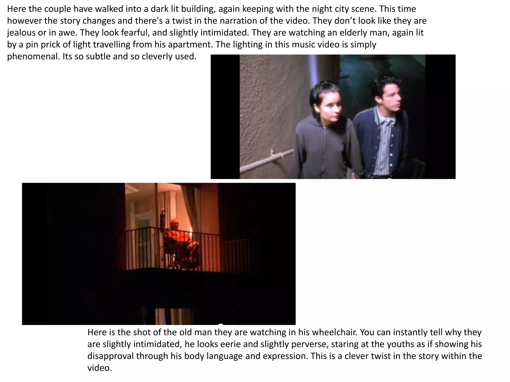Here the couple have walked into a dark lit building, again keeping with the night city scene. This time
however the story changes and there's a twist in the narration of the video. They don’t look like they are
jealous or in awe. They look fearful, and slightly intimidated. They are watching an elderly man, again lit
by a pin prick of light travelling from his apartment. The lighting in this music video is simply
phenomenal. Its so subtle and so cleverly used.




                    Here is the shot of the old man they are watching in his wheelchair. You can instantly tell why they
                    are slightly intimidated, he looks eerie and slightly perverse, staring at the youths as if showing his
                    disapproval through his body language and expression. This is a clever twist in the story within the
                    video.
 