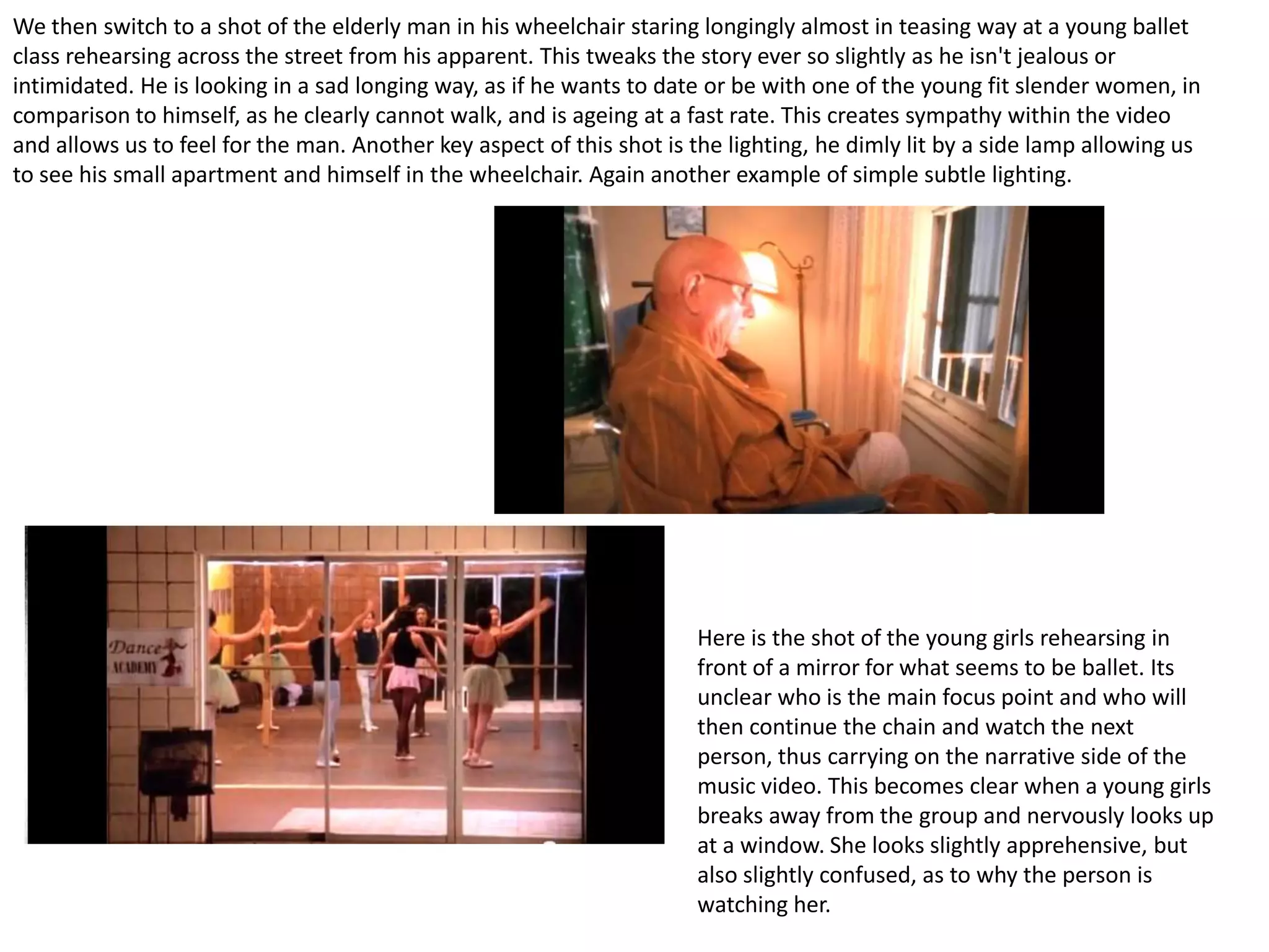 We then switch to a shot of the elderly man in his wheelchair staring longingly almost in teasing way at a young ballet
class rehearsing across the street from his apparent. This tweaks the story ever so slightly as he isn't jealous or
intimidated. He is looking in a sad longing way, as if he wants to date or be with one of the young fit slender women, in
comparison to himself, as he clearly cannot walk, and is ageing at a fast rate. This creates sympathy within the video
and allows us to feel for the man. Another key aspect of this shot is the lighting, he dimly lit by a side lamp allowing us
to see his small apartment and himself in the wheelchair. Again another example of simple subtle lighting.




                                                                      Here is the shot of the young girls rehearsing in
                                                                      front of a mirror for what seems to be ballet. Its
                                                                      unclear who is the main focus point and who will
                                                                      then continue the chain and watch the next
                                                                      person, thus carrying on the narrative side of the
                                                                      music video. This becomes clear when a young girls
                                                                      breaks away from the group and nervously looks up
                                                                      at a window. She looks slightly apprehensive, but
                                                                      also slightly confused, as to why the person is
                                                                      watching her.
 