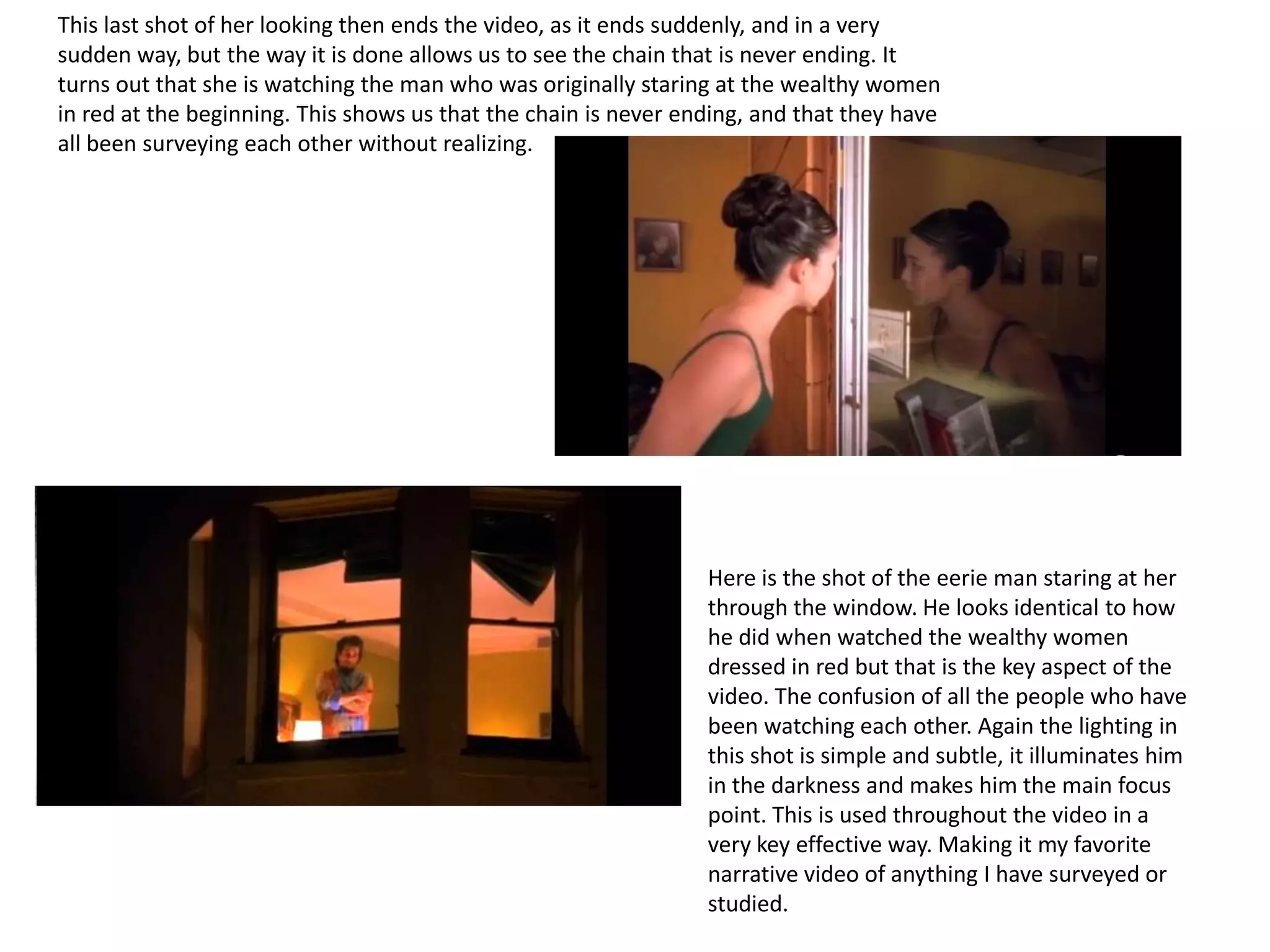 This last shot of her looking then ends the video, as it ends suddenly, and in a very
sudden way, but the way it is done allows us to see the chain that is never ending. It
turns out that she is watching the man who was originally staring at the wealthy women
in red at the beginning. This shows us that the chain is never ending, and that they have
all been surveying each other without realizing.




                                                                 Here is the shot of the eerie man staring at her
                                                                 through the window. He looks identical to how
                                                                 he did when watched the wealthy women
                                                                 dressed in red but that is the key aspect of the
                                                                 video. The confusion of all the people who have
                                                                 been watching each other. Again the lighting in
                                                                 this shot is simple and subtle, it illuminates him
                                                                 in the darkness and makes him the main focus
                                                                 point. This is used throughout the video in a
                                                                 very key effective way. Making it my favorite
                                                                 narrative video of anything I have surveyed or
                                                                 studied.
 