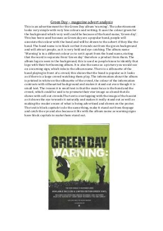 Green Day – magazine advert analysis
This is an advertisement for the Green Day album ‘warning’. The advertisement
looks very simple with very few colours and writing. It uses the colour green for
the background which very well could be because of the band name, ‘Green day’.
This has been used because as Green day are a popular band, people will
associate the colour with the band and will be drawn to the advert if they like the
band. The band name is in black so that it stands out from the green background
and will attract people, as it is very bold and eye catching. The album name
‘Warning’ is in a different colour as to set it apart from the band name, stating
that the word is separate from ‘Green day’ therefore a product from them. The
album logo is seen in the background, this is used so people know to identify that
logo with their forthcoming album. It is also the same as a picture you would see
on a warning sign, which inks to the album name. There is a silhouette of the
band playing in front of a crowd, this shows that the band is popular as it looks
as if there is a large crowd watching them play. The information about the album
is printed in white on the silhouette of the crowd, the colour of the information
contrasts with silhouetted background and makes it stand out even though it is
small text. The reason it is small text is that the main focus is the band and the
crowd, which could be said is to promote their star image as a band that do
shows with sell out crowds.The text is overlapping with the image of the bassist
as it draws the eye towards it naturally and makes it really stand out as well as
making the reader aware of what is being advertised and shown on the poster.
The text is block capitals to do the same thing, make it stand out from thepage
and catch the eye and also because it fits with the album name as warning signs
have block capitals to make them stand out.

 