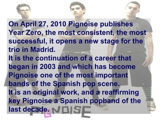 On April 27, 2010 Pignoise publishes Year Zero,  the most consistent, the most successful, it opens a new stage for the trio in Madrid. It is the continuation of a career that began in 2003 and which has become Pignoise one of the most important bands of the Spanish pop scene.  It is an original work, and a reaffirming key Pignoise a Spanish popband of the last decade. 