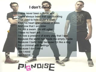 I have never been a fierce wolf I have always been that ugly duckling That used to hide under a shell Kept his heart and believed in tales And now that I am older I’m not a swam, I’m still uglier I have no heart left I’m now a predator of every play that I see Because the world has made me empty inside Because I bark I bite, because I’m like a dog I’m a criminal with feelings Because I don’t mind  don’t mind  don’t mind I don’t mind 