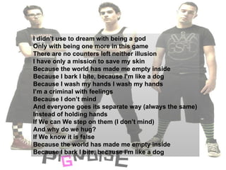 I didn’t use to dream with being a god Only with being one more in this game There are no counters left neither illusion I have only a mission to save my skin Because the world has made me empty inside Because I bark I bite, because I’m like a dog Because I wash my hands I wash my hands I’m a criminal with feelings Because I don’t mind And everyone goes its separate way (always the same) Instead of holding hands  If We can We step on them (I don’t mind) And why do we hug? If We know it is false  Because the world has made me empty inside Because I bark I bite, because I’m like a dog 