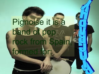 BIOGRAPHY Pignoise it is a band of pop rock from Spain, formed for: 