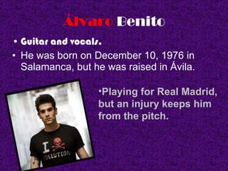Álvaro   Benito Guitar and vocals.  He was born on December 10, 1976 in Salamanca, but he was raised in Ávila. Playing for Real Madrid, but an injury keeps him from the pitch . 