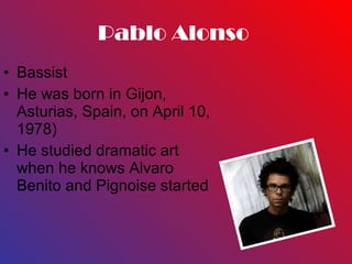 Pablo Alonso  Bassist  He was born in Gijon, Asturias, Spain, on April 10, 1978) He studied dramatic art when he knows Alvaro Benito and Pignoise started 