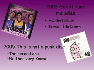 His first album  It was little Known 2003 Out of tune melodies The second one. Neither very Known 2005 This is not a punk disc 