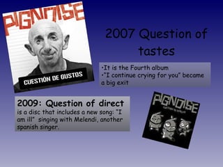 2007 Question of tastes It is the Fourth album “ I continue crying for you” became a big exit 2009: Question of direct  is a disc that includes a new song: “I am ill”  singing with Melendi, another spanish singer.  