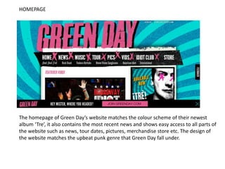 HOMEPAGE




The homepage of Green Day’s website matches the colour scheme of their newest
album ‘Tre’, it also contains the most recent news and shows easy access to all parts of
the website such as news, tour dates, pictures, merchandise store etc. The design of
the website matches the upbeat punk genre that Green Day fall under.
 