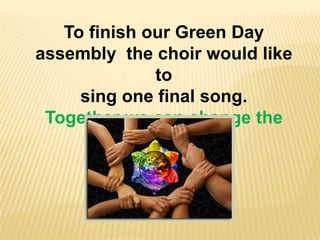 To finish our Green Day
assembly the choir would like
              to
     sing one final song.
 Together we can change the
             world
 