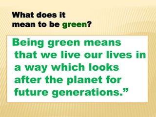 What does it
mean to be green?

“Being green means
that we live our lives in
a way which looks
after the planet for
future generations.”
 