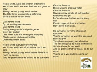 It’s our world, we’re the children of tomorrow
Yes it’s our world, we want the trees and grass to   Care for the world
grow                                                 By not wasting precious water
Though we are young, we all realise                  Care for the world
The little things we do make a difference            Saving energy so let’s all pull together
So let’s all care for our world                      Every boy and girl
                                                     Let’s make sure that we recycle every
Care for the world                                   day
By not wasting precious water                        Plastic, paper, clothes and bottles
Care for the world                                   Don’t throw them away.
Saving energy so let’s all pull together
Every boy and girl                                   It’s our world, we’re the children of
Let’s make sure that we recycle every day            tomorrow
Plastic, paper, clothes and bottles                  Yes it’s our world, we want the trees and
Don’t throw them away.                               grass to grow
                                                     Though we are young, we all realise
It’s our world everybody everywhere                  The little things we do make a difference
Yes it’s our world let’s all show how much we        So lets all care for our world
care                                                 And we promise that we’ll care, as it’s our
Though we are young, we all realise There’s so       world
much we can do                                       Yes it’s up to you and me, as it’s our
 And we promise that we’ll care, as it’s our world   world
 