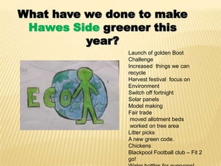 What have we done to make
 Hawes Side greener this
          year?
                Launch of golden Boot
                Challenge
                Increased things we can
                recycle
                Harvest festival focus on
                Environment
                Switch off fortnight
                Solar panels
                Model making
                Fair trade
                 moved allotment beds
                 worked on tree area
                Litter picks
                A new green code.
                Chickens
                Blackpool Football club – Fit 2
                go!
 
