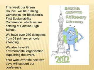 This week our Green
Council will be running
workshops for Blackpool’s
First Sustainability
Conference which we are
holding at Palatine High
School.
We have over 210 delegates
from 32 primary schools
attending.
We also have 25
environmental organisation
supporting the event.
Your work over the next two
days will support our
conference.
 