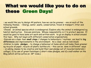 What we would like you to do on
  these Green Days!

• we would like you to design A4 posters, how we can be greener - one on each of the
following themes. – Energy, water, waste, conservation, travel & transport, litter and
school grounds.
•Choose an animal species which is endangered. Explore why the animal is endangered eg
habitat destruction. Discuss solutions. Whose responsibility is it to protect species. It
would be good to have some art work and written work to go on display in school around
this topic. Why not begin with different conservation organisations.
•Discuss as a class- how small steps / changes to behaviours / routines can lead to big
differences and improvements in the environment. As a class and as individuals
children to make pledges – to change a behaviour at home which will make them greener
eg recycle all paper, recycle all plastic bottles etc – this can be done in different ways
– a) asking classes to be creative and build their own pledge out of recycled materials (
collage), b) by use of green footsteps c) short video pledges, and d) a wall wisher on the
Blog (which will be active on 18th June.)
 
