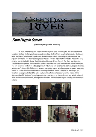 M.C.A July 2019
:From Page to Screen
(A Review by Marguerite C. Anderson)
In 2017, when the public first learned that plans were underway for the release of a film
based on Michael Anthony’s classic novel, Green Days By The River, people all across the Caribbean
were abuzz with anticipation. Since then, with the movie trailer circulating on social media, the
piquant comments and discussions signaled that the novel is indeed a favourite for those who had,
at some point, studied it during their high-school tenure. Green Days By The River is a story of a
Trinidadian teenage boy, Shellie and his parents who have just relocated to a new home in Mayaro.
The boy becomes smitten by a dougla girl (half Indian and half Creole) and soon develops a closeness
with the girl's father, Mr. Gidharee, a wealthy plantation owner who becomes a surrogate parent to
Shellie at a time when Shellie’s father is declining in health. Shellie’s interest in the dougla girl,
Rosalie is unreciprocated and he, later on, turns his affections to Joan, whom he meets at the
Discovery Bay fair. Anthony’s novel explores the experiences of the adolescent boy who is ushered
from childhood into manhood, having to reconcile his actions and facing the consequences of those
actions.
 