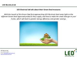 LED Electrical Ltd

                                    LED Electrical Ltd talk about their Green Deal measures

     With the launch of the Green Deal fast approaching LED Electrical shed some light on the
 different Green Deal approved products they supply, and how to make the small changes in your
              home, which will lead to greater energy efficiency and greater savings.




LED Electrical Ltd
Tel: 01706 211027
Email: sales@led-electrical.co.uk
www.led-electrical.co.uk
 