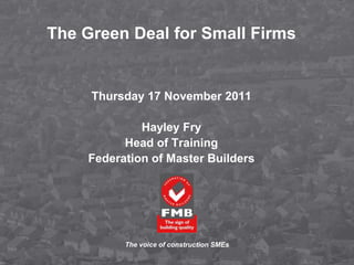 The Green Deal for Small Firms


     Thursday 17 November 2011

             Hayley Fry
          Head of Training
    Federation of Master Builders




          The voice of construction SMEs
 